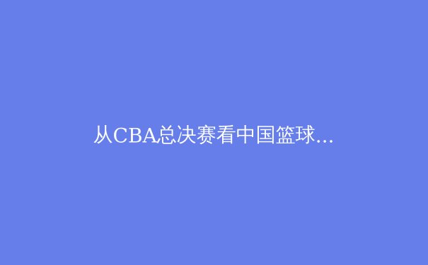 从CBA总决赛看中国篮球青训体系转型：专业体能训练如何重塑新一代球员竞技水平