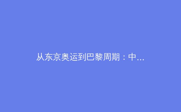 从东京奥运到巴黎周期：中国军团竞技体育的战略转型与人才梯队建设 - 2