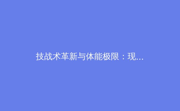 技战术革新与体能极限：现代足球战术演变深度解析