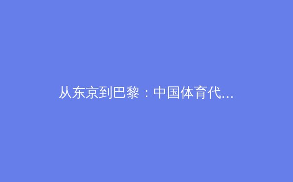 从东京到巴黎：中国体育代表团奥运周期战略转型与人才培养新范式 - 3